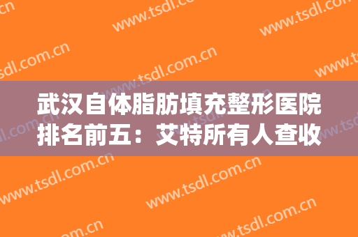 武汉自体脂肪填充整形医院排名前五：艾特所有人查收这份名单~(武汉脂肪填充专家)