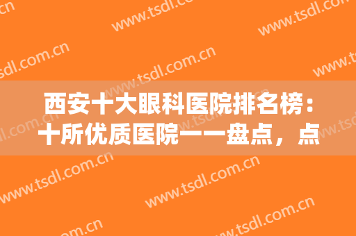 西安十大眼科医院排名榜：十所优质医院一一盘点，点击速查！(西安十大眼科医院排名表图)