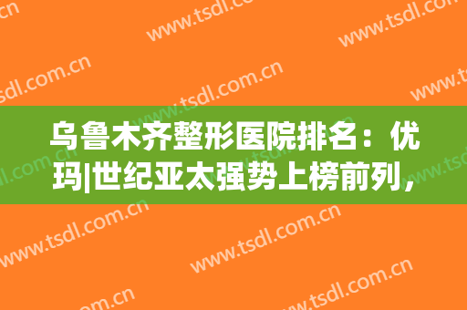 乌鲁木齐整形医院排名：优玛|世纪亚太强势上榜前列，实力不容小觑！(乌鲁木齐正规整形医院排名榜)
