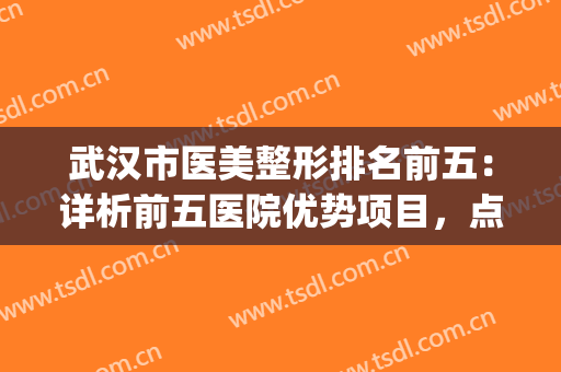 武汉市医美整形排名前五：详析前五医院优势项目，点击查看！(武汉前十名的整形医院)