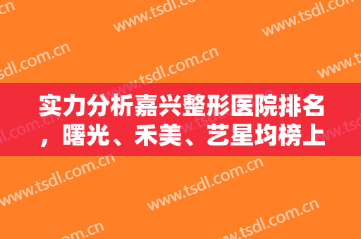 实力分析嘉兴整形医院排名，曙光、禾美、艺星均榜上有名，来看看你心动哪个吧！