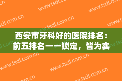 西安市牙科好的医院排名：前五排名一一锁定，皆为实力派！(西安牙科公立医院排名前十)