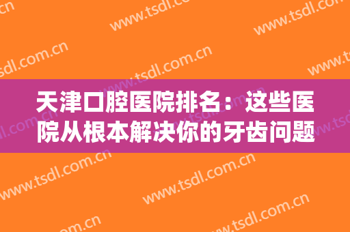 天津口腔医院排名：这些医院从根本解决你的牙齿问题！(天津口腔医院排名前十)