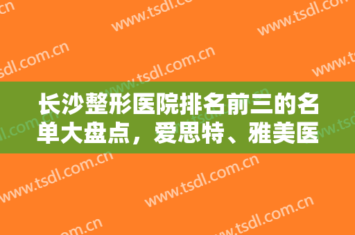 长沙整形医院排名前三的名单大盘点，爱思特、雅美医疗、丽兹卡尔，让我们一起去了解他们吧！
