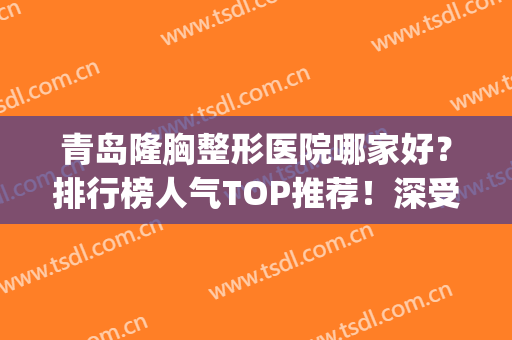 青岛隆胸整形医院哪家好？排行榜人气TOP推荐！深受当地人喜爱(青岛排名第一的整形医院)