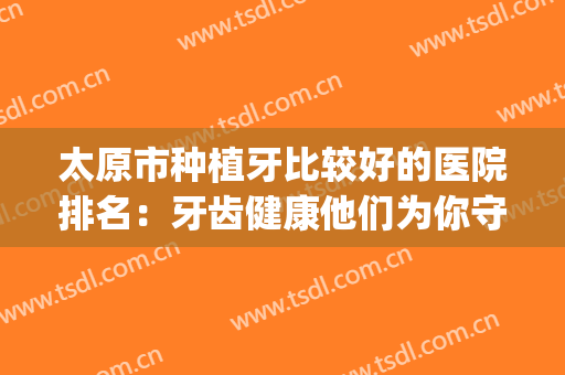 太原市种植牙比较好的医院排名：牙齿健康他们为你守护！(太原牙医哪里最好)