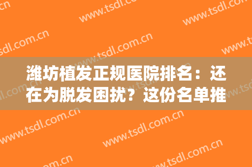 潍坊植发正规医院排名：还在为脱发困扰？这份名单推荐给你！(潍坊有植发医院吗)