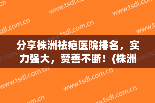 分享株洲祛疤医院排名，实力强大，赞善不断！(株洲祛疤最好的医院)