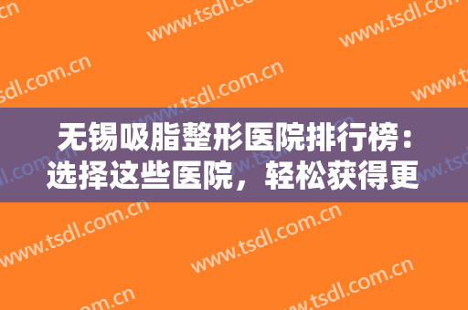 无锡吸脂整形医院排行榜：选择这些医院，轻松获得更美丽健康的身材~