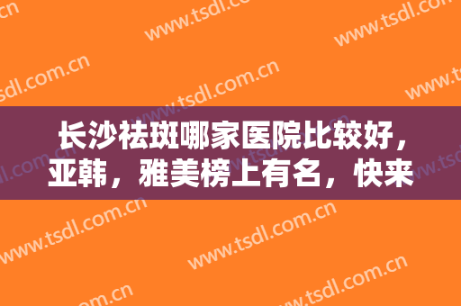 长沙祛斑哪家医院比较好，亚韩，雅美榜上有名，快来看看这些口碑与实力并存的医院吧！