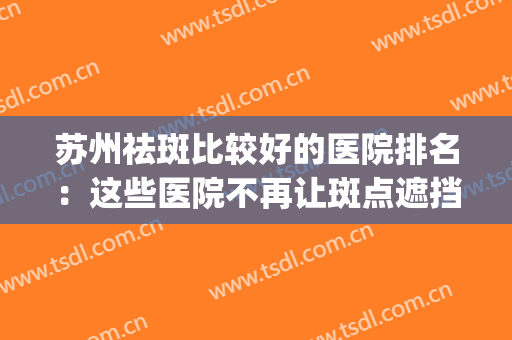 苏州祛斑比较好的医院排名：这些医院不再让斑点遮挡你的美！(苏州祛斑公立医院哪个好)