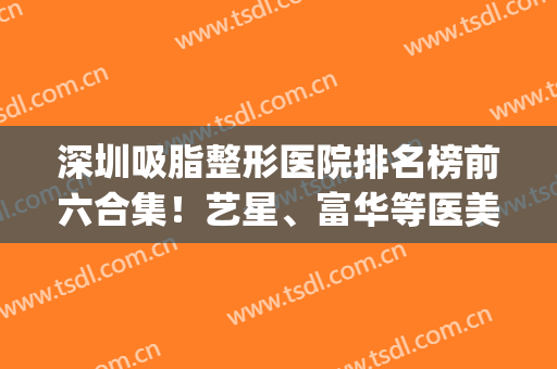 深圳吸脂整形医院排名榜前六合集！艺星、富华等医美大品牌入股不亏(深圳整容医院吸脂)