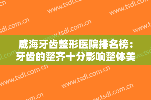 威海牙齿整形医院排名榜：牙齿的整齐十分影响整体美丽，一起来看看这些医院吧！