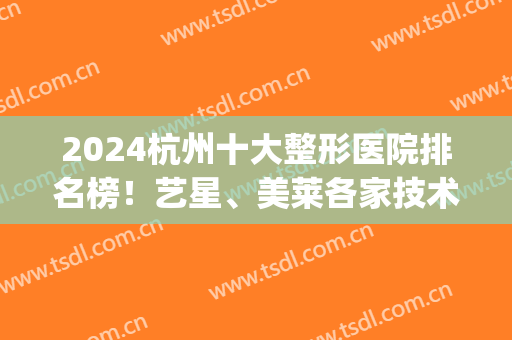 2024杭州十大整形医院排名榜！艺星、美莱各家技术风格、费用差别大(杭州艺星整形医院好不好)