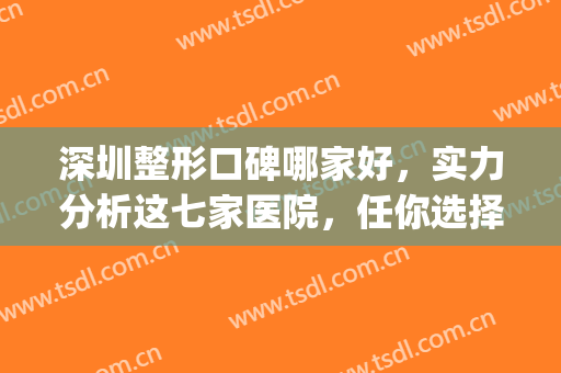 深圳整形口碑哪家好，实力分析这七家医院，任你选择~(深圳比较出名的整形医院)