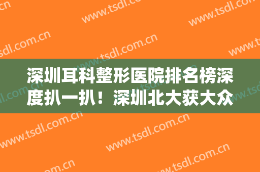 深圳耳科整形医院排名榜深度扒一扒！深圳北大获大众一致好评(深圳北大医院有耳朵整形科吗)