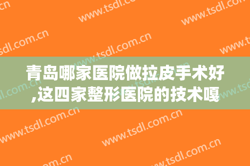 青岛哪家医院做拉皮手术好,这四家整形医院的技术嘎嘎好！(青岛较好的整形医院)