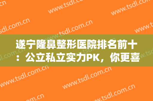 遂宁隆鼻整形医院排名前十：公立私立实力PK，你更喜欢哪一家？(有资质的整形医院排名)