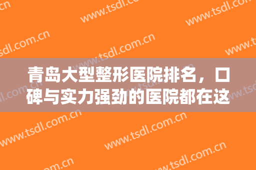 青岛大型整形医院排名，口碑与实力强劲的医院都在这里!(青岛口碑比较好的整形医院)