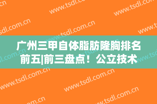 广州三甲自体脂肪隆胸排名前五|前三盘点！公立技术/价格资料get(广州脂肪隆胸专家)