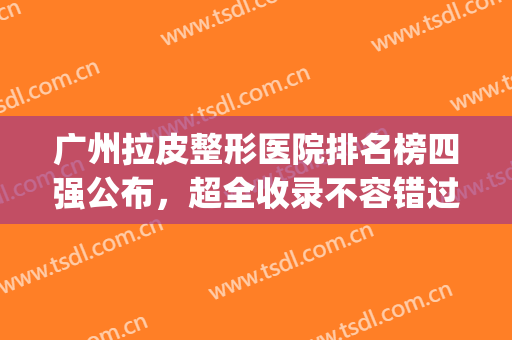 广州拉皮整形医院排名榜四强公布，超全收录不容错过（附价目表）(广州拉皮手术哪家医院好)