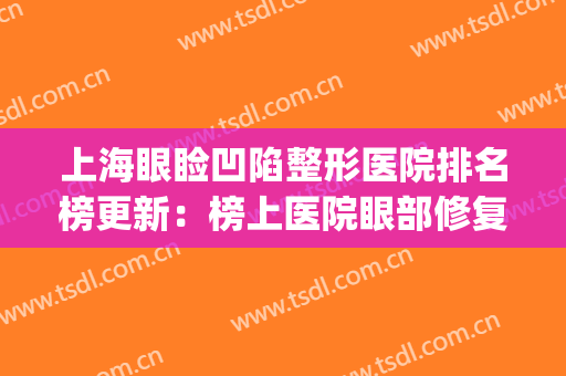 上海眼睑凹陷整形医院排名榜更新：榜上医院眼部修复技术也很棒(眼睑整形哪个医院好)