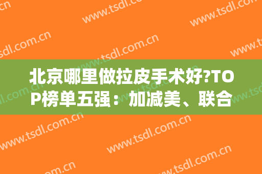 北京哪里做拉皮手术好?TOP榜单五强：加减美、联合丽格_价格差距一览(拉皮手术北京哪家好)