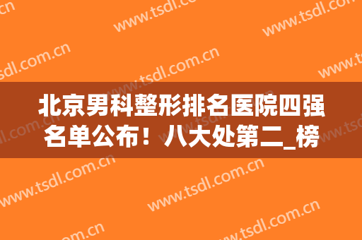 北京男科整形排名医院四强名单公布！八大处第二_榜一实至名归(北京男科整形最好的医院是哪家)