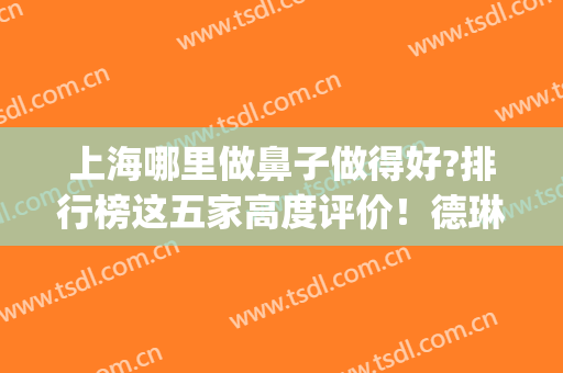 上海哪里做鼻子做得好?排行榜这五家高度评价！德琳、韩镜附价目表(上海鼻子哪个医生做的好)