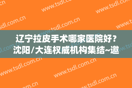 辽宁拉皮手术哪家医院好？沈阳/大连权威机构集结~邀你点评(沈阳哪家医院擅长做拉皮手术)