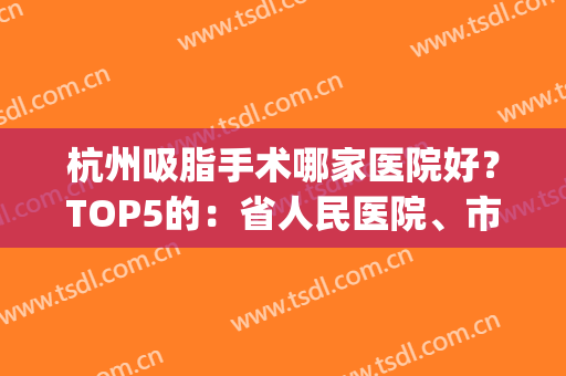 杭州吸脂手术哪家医院好？TOP5的：省人民医院、市一医院/价格表盘点(杭州哪个医院吸脂)