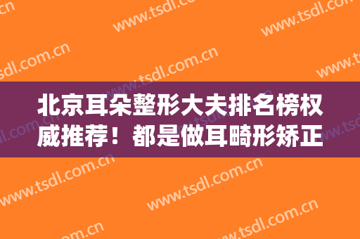 北京耳朵整形大夫排名榜权威推荐！都是做耳畸形矫正好的医生(北京耳部整形医院)