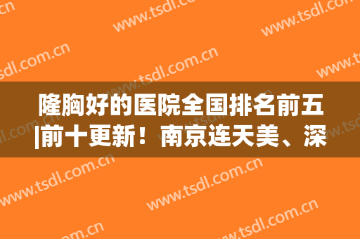 隆胸好的医院全国排名前五|前十更新！南京连天美、深圳富华冲入三甲