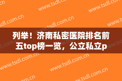 列举！济南私密医院排名前五top榜一览，公立私立pk_推荐收藏(济南最好的公立医院)