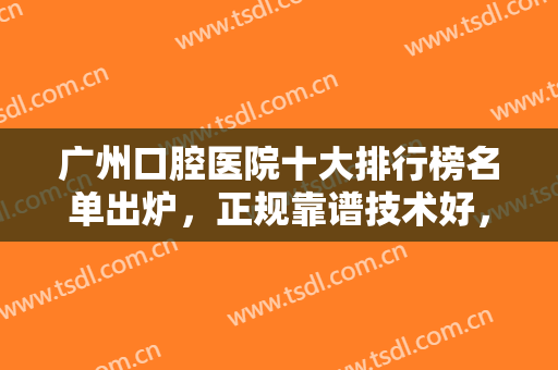 广州口腔医院十大排行榜名单出炉，正规靠谱技术好，这几家一定不能错过！