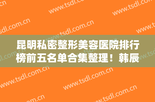 昆明私密整形美容医院排行榜前五名单合集整理！韩辰、丽都人气超旺(昆明韩辰整形医生名单)
