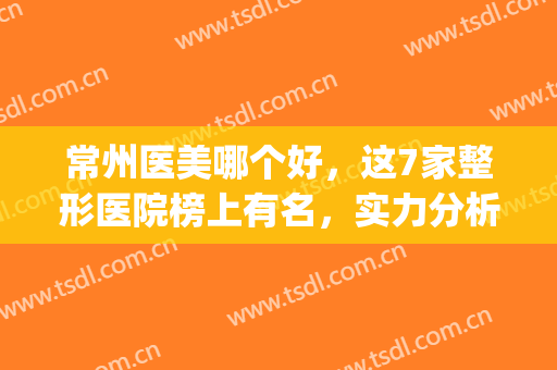 常州医美哪个好，这7家整形医院榜上有名，实力分析任你选择!(常州正规美容整形医院排名)