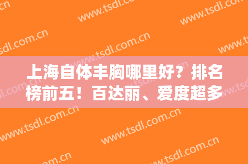 上海自体丰胸哪里好？排名榜前五！百达丽、爱度超多独家福利等你撩~(上海哪儿丰胸好)