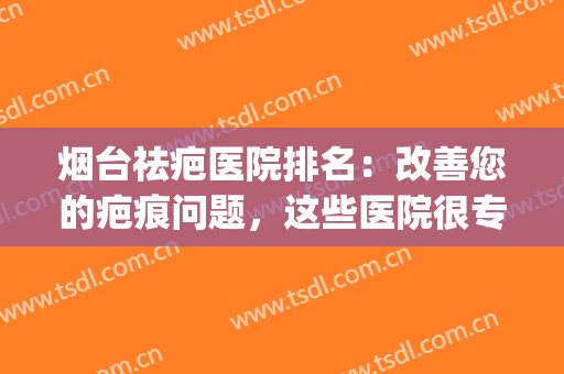 烟台祛疤医院排名：改善您的疤痕问题，这些医院很专业！(医院祛疤效果怎么样)