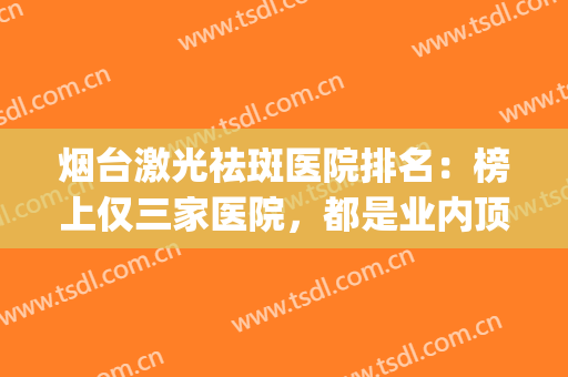烟台激光祛斑医院排名：榜上仅三家医院，都是业内顶尖，值得您信赖！(烟台山医院激光祛斑)