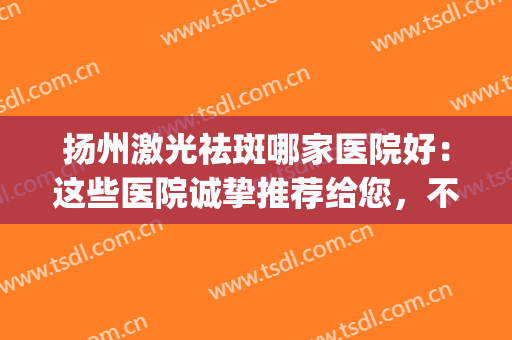 扬州激光祛斑哪家医院好：这些医院诚挚推荐给您，不妨来看看吧！(扬州专业祛斑的机构)