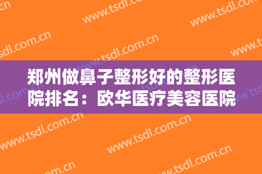 郑州做鼻子整形好的整形医院排名：欧华医疗美容医院上榜，其他医院都是哪些？