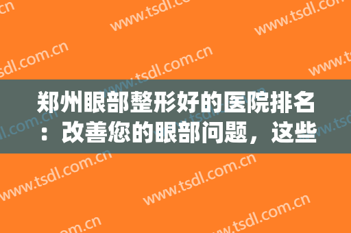 郑州眼部整形好的医院排名：改善您的眼部问题，这些医院很专业！(郑州不错的眼科医院)