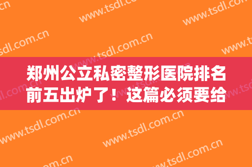 郑州公立私密整形医院排名前五出炉了！这篇必须要给你看~(郑州最好的私立整形医院)