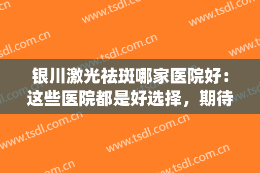 银川激光祛斑哪家医院好：这些医院都是好选择，期待您的光临！(银川激光祛斑三甲医院哪个好)