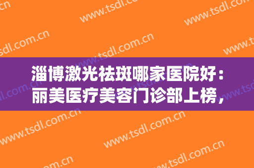 淄博激光祛斑哪家医院好：丽美医疗美容门诊部上榜，还有哪些医院？(淄博激光祛痘哪里好)