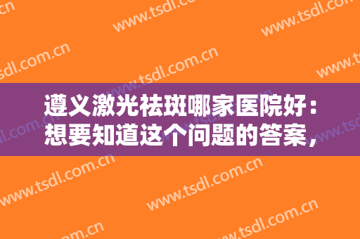 遵义激光祛斑哪家医院好：想要知道这个问题的答案，看完这份榜单就知道了！