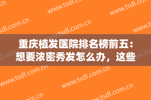 重庆植发医院排名榜前五：想要浓密秀发怎么办，这些医院来帮你！(重庆新生植发医院怎么样)