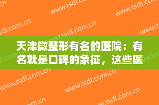 天津微整形有名的医院：有名就是口碑的象征，这些医院值得你信赖！(天津口碑好的整形医院)