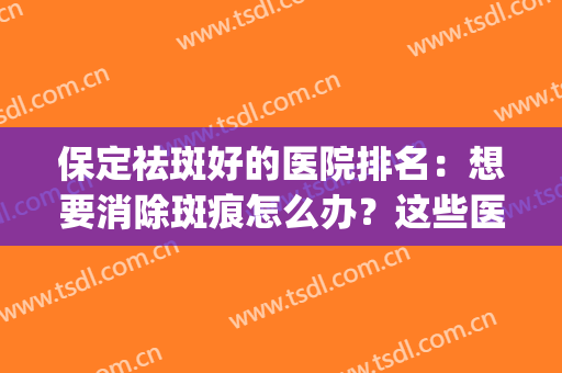 保定祛斑好的医院排名：想要消除斑痕怎么办？这些医院助您圆梦！(保定祛雀斑最好的医院)